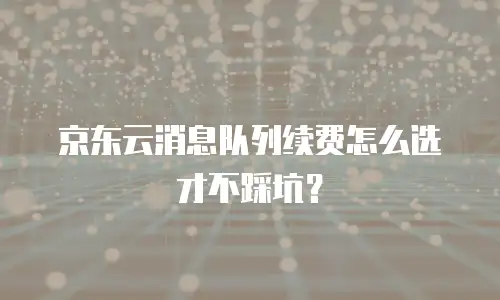 京东云消息队列续费怎么选才不踩坑？