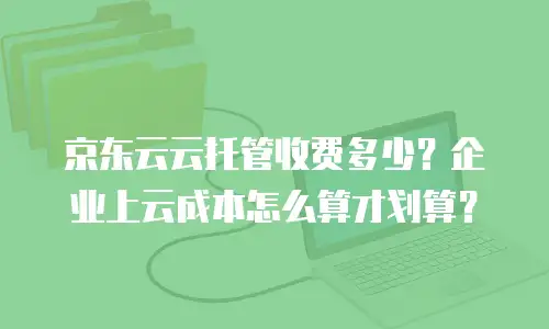 京东云云托管收费多少？企业上云成本怎么算才划算？