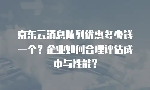 京东云消息队列优惠多少钱一个？企业如何合理评估成本与性能？