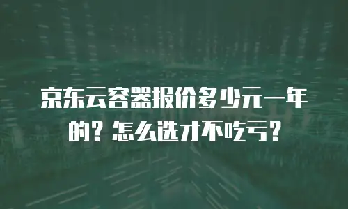 京东云容器报价多少元一年的？怎么选才不吃亏？