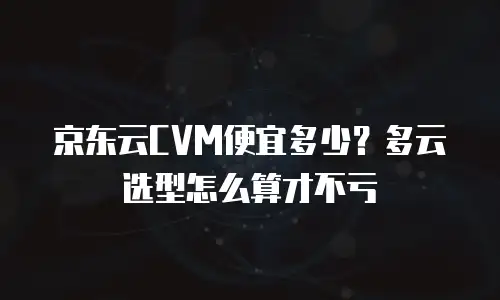 京东云CVM便宜多少？多云选型怎么算才不亏