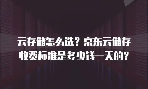 云存储怎么选？京东云储存收费标准是多少钱一天的？