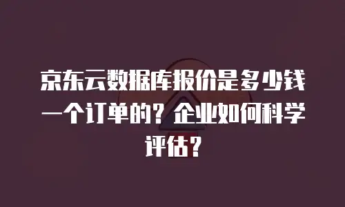 京东云数据库报价是多少钱一个订单的？企业如何科学评估？