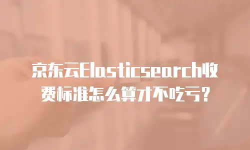京东云Elasticsearch收费标准怎么算才不吃亏？