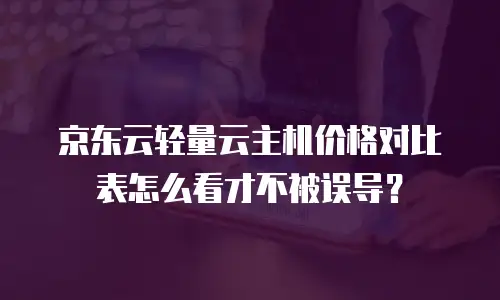 京东云轻量云主机价格对比表怎么看才不被误导？