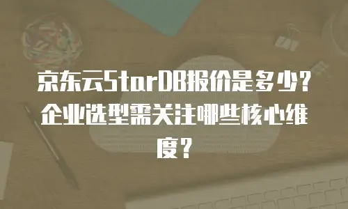 京东云StarDB报价是多少？企业选型需关注哪些核心维度？