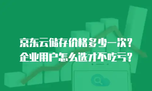 京东云储存价格多少一次？企业用户怎么选才不吃亏？