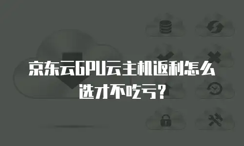 京东云GPU云主机返利怎么选才不吃亏？