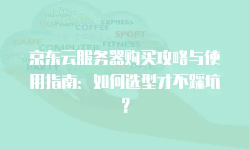 京东云服务器购买攻略与使用指南：如何选型才不踩坑？