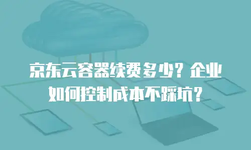 京东云容器续费多少？企业如何控制成本不踩坑？