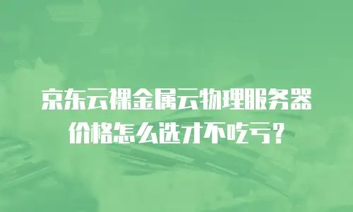 京东云裸金属云物理服务器价格怎么选才不吃亏？