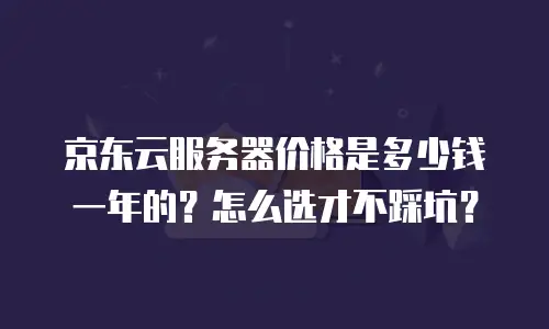 京东云服务器价格是多少钱一年的？怎么选才不踩坑？