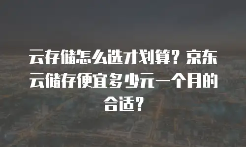 云存储怎么选才划算？京东云储存便宜多少元一个月的合适？