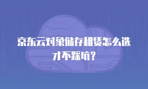 京东云对象储存租赁怎么选才不踩坑？