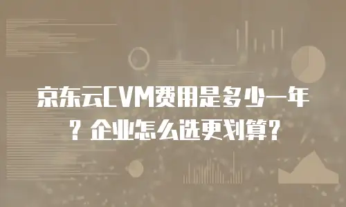 京东云CVM费用是多少一年？企业怎么选更划算？