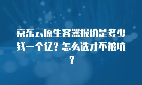 京东云原生容器报价是多少钱一个亿？怎么选才不被坑？
