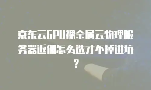 京东云GPU裸金属云物理服务器返佣怎么选才不掉进坑？