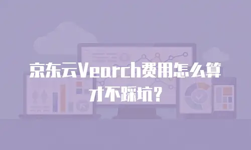 京东云Vearch费用怎么算才不踩坑？