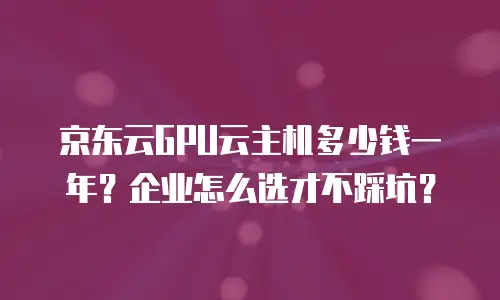 京东云GPU云主机多少钱一年？企业怎么选才不踩坑？