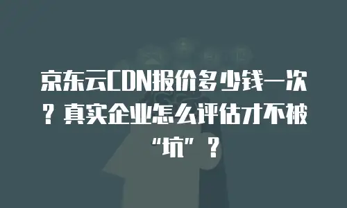 京东云CDN报价多少钱一次？真实企业怎么评估才不被&ldquo;坑&rdquo;？