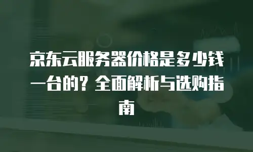 京东云服务器价格是多少钱一台的？全面解析与选购指南