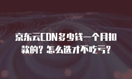 京东云CDN多少钱一个月扣款的？怎么选才不吃亏？