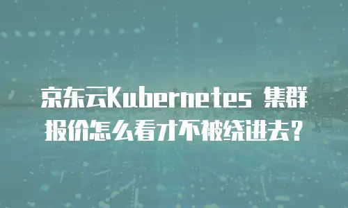 京东云Kubernetes 集群报价怎么看才不被绕进去？