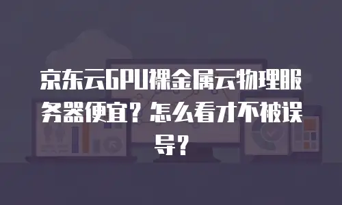 京东云GPU裸金属云物理服务器便宜？怎么看才不被误导？