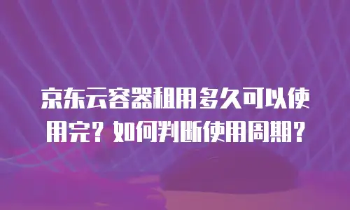 京东云容器租用多久可以使用完？如何判断使用周期？