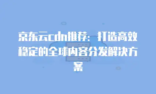 京东云cdn推荐：打造高效稳定的全球内容分发解决方案