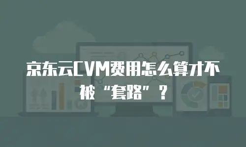 京东云CVM费用怎么算才不被&ldquo;套路&rdquo;？