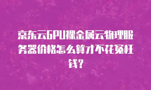 京东云GPU裸金属云物理服务器价格怎么算才不花冤枉钱？