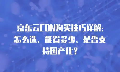 京东云CDN购买技巧详解：怎么选、能省多少、是否支持国产化？