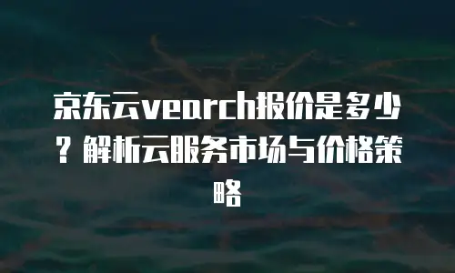 京东云vearch报价是多少？解析云服务市场与价格策略