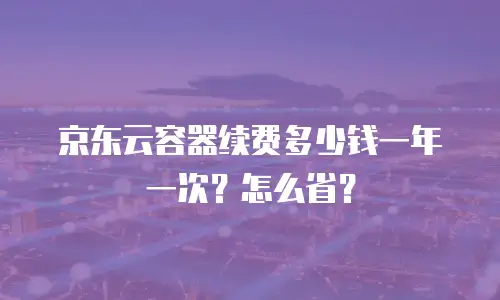 京东云容器续费多少钱一年一次？怎么省？