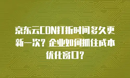 京东云CDN打折时间多久更新一次？企业如何抓住成本优化窗口？