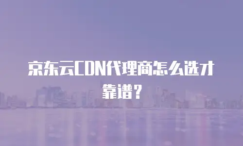 京东云CDN代理商怎么选才靠谱？