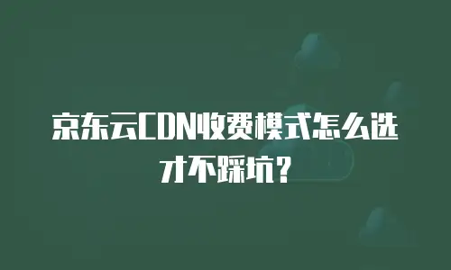京东云CDN收费模式怎么选才不踩坑？