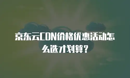京东云CDN价格优惠活动怎么选才划算？