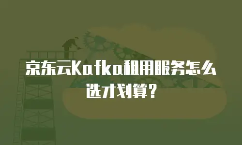 京东云Kafka租用服务怎么选才划算？