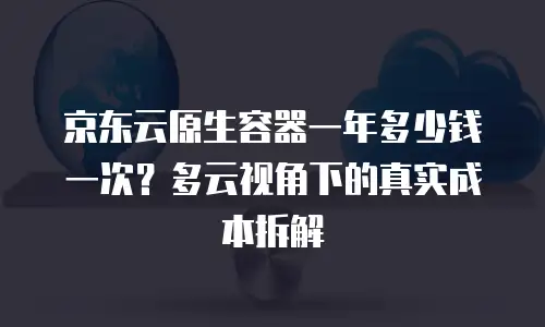 京东云原生容器一年多少钱一次？多云视角下的真实成本拆解