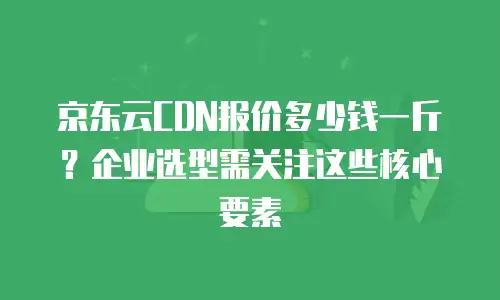 京东云CDN报价多少钱一斤？企业选型需关注这些核心要素
