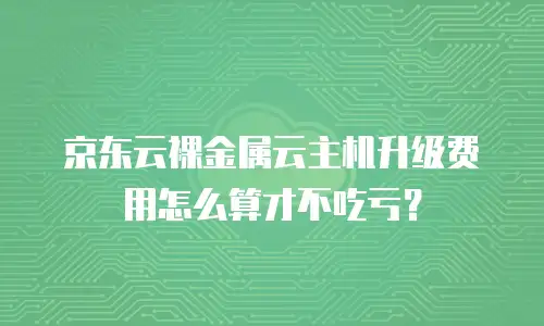 京东云裸金属云主机升级费用怎么算才不吃亏？