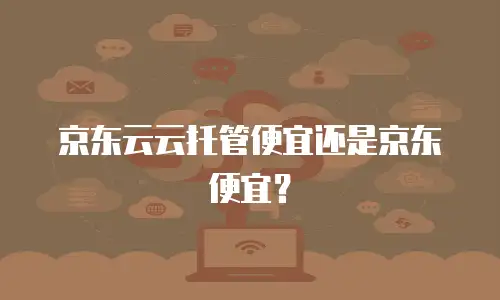 京东云云托管便宜还是京东便宜？