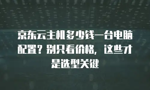 京东云主机多少钱一台电脑配置？别只看价格，这些才是选型关键