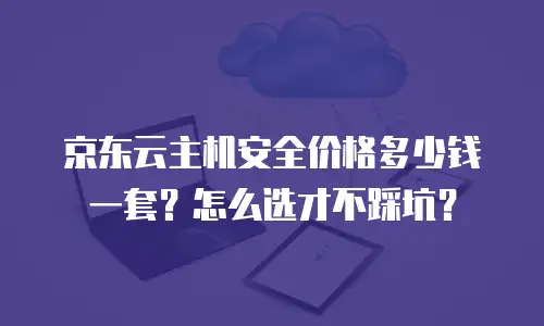 京东云主机安全价格多少钱一套？怎么选才不踩坑？