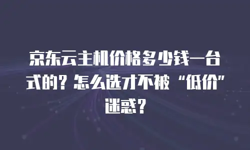 京东云主机价格多少钱一台式的？怎么选才不被&ldquo;低价&rdquo;迷惑？