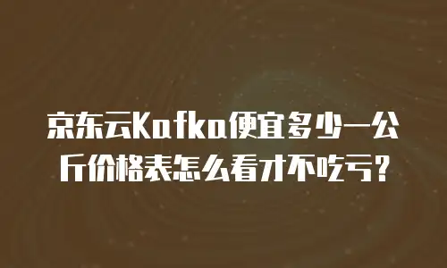 京东云Kafka便宜多少一公斤价格表怎么看才不吃亏？