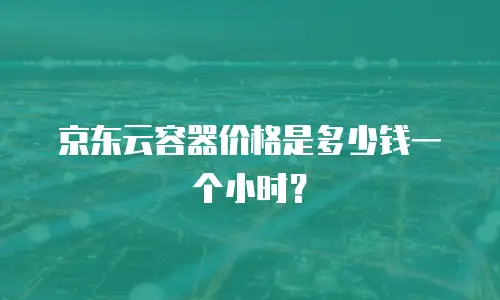 京东云容器价格是多少钱一个小时？