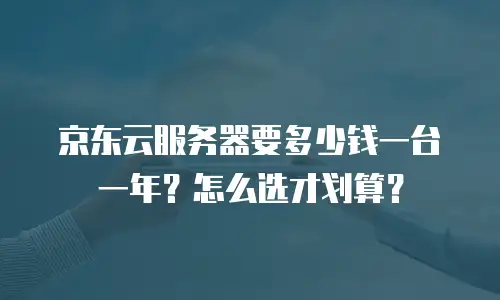 京东云服务器要多少钱一台一年？怎么选才划算？
